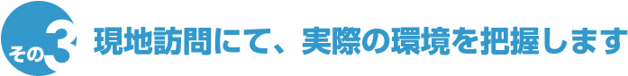 現地訪問にて、実際の環境を把握します